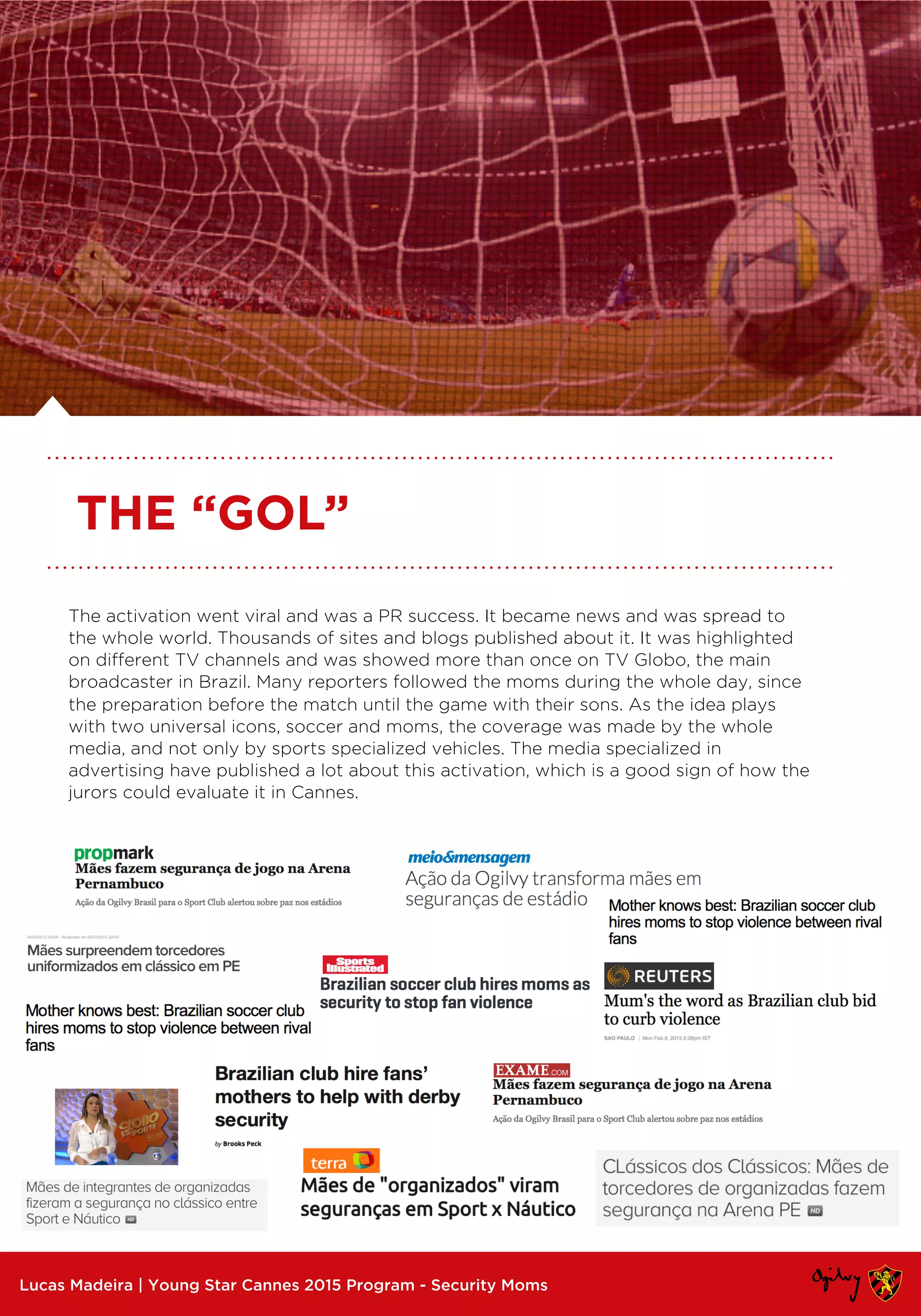 The activation went viral and was a PR success. It became news and was spread to
the whole world. Thousands of sites and blogs published about it. It was highlighted
on different TV channels and was showed more than once on TV Globo, the main
broadcaster in Brazil. Many reporters followed the moms during the whole day, since
the preparation before the match until the game with their sons. As the idea plays
with two universal icons, soccer and moms, the coverage was made by the whole
media, and not only by sports specialized vehicles. The media specialized in
advertising have published a lot about this activation, which is a good sign of how the
jurors could evaluate it in Cannes.
Lucas Madeira | Young Star Cannes 2015 Program - Security Moms
THE “GOL”
 