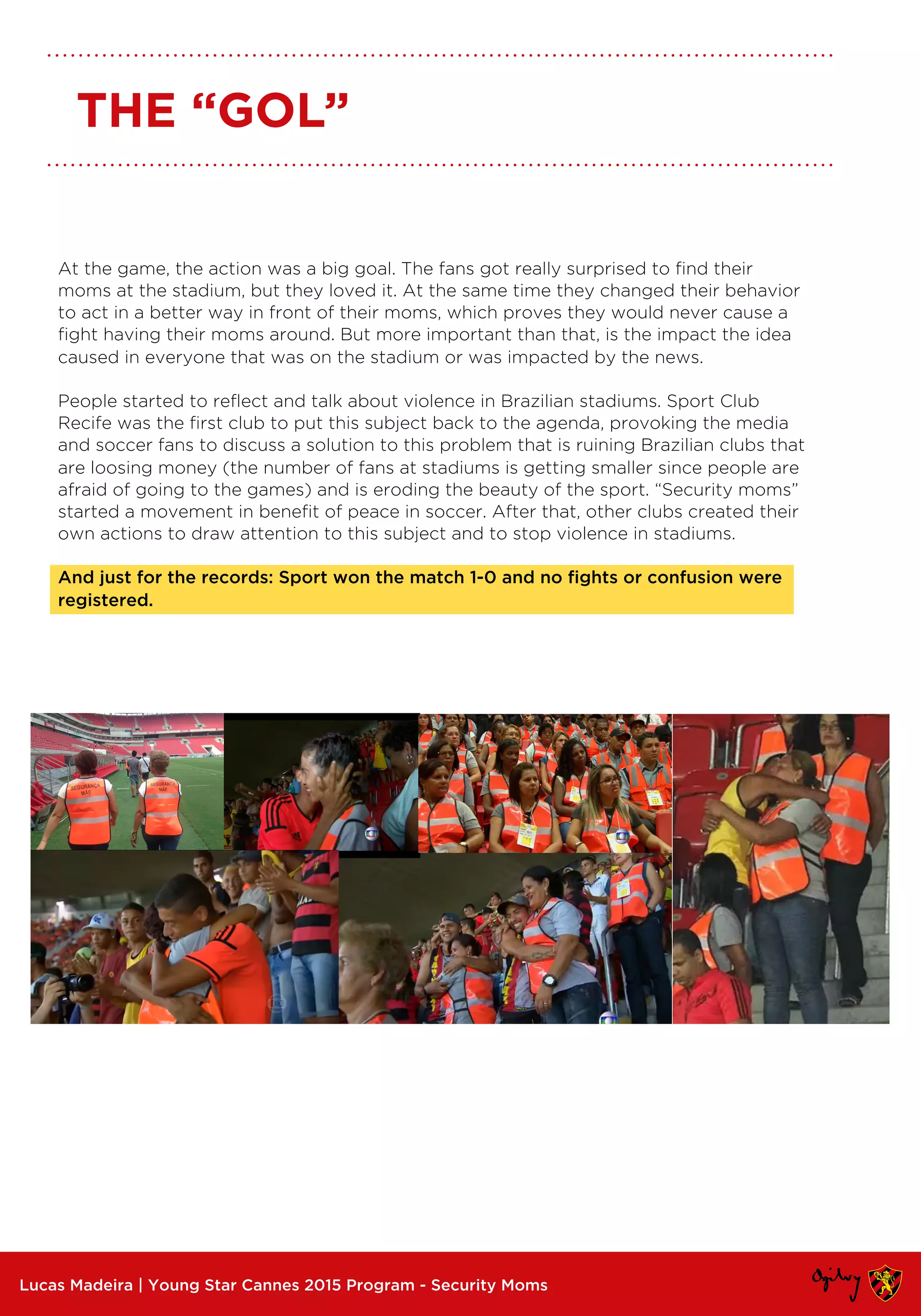 At the game, the action was a big goal. The fans got really surprised to find their
moms at the stadium, but they loved it. At the same time they changed their behavior
to act in a better way in front of their moms, which proves they would never cause a
fight having their moms around. But more important than that, is the impact the idea
caused in everyone that was on the stadium or was impacted by the news.
People started to reflect and talk about violence in Brazilian stadiums. Sport Club
Recife was the first club to put this subject back to the agenda, provoking the media
and soccer fans to discuss a solution to this problem that is ruining Brazilian clubs that
are loosing money (the number of fans at stadiums is getting smaller since people are
afraid of going to the games) and is eroding the beauty of the sport. “Security moms”
started a movement in benefit of peace in soccer. After that, other clubs created their
own actions to draw attention to this subject and to stop violence in stadiums.
And just for the records: Sport won the match 1-0 and no fights or confusion were
registered.
Lucas Madeira | Young Star Cannes 2015 Program - Security Moms
THE “GOL”
 