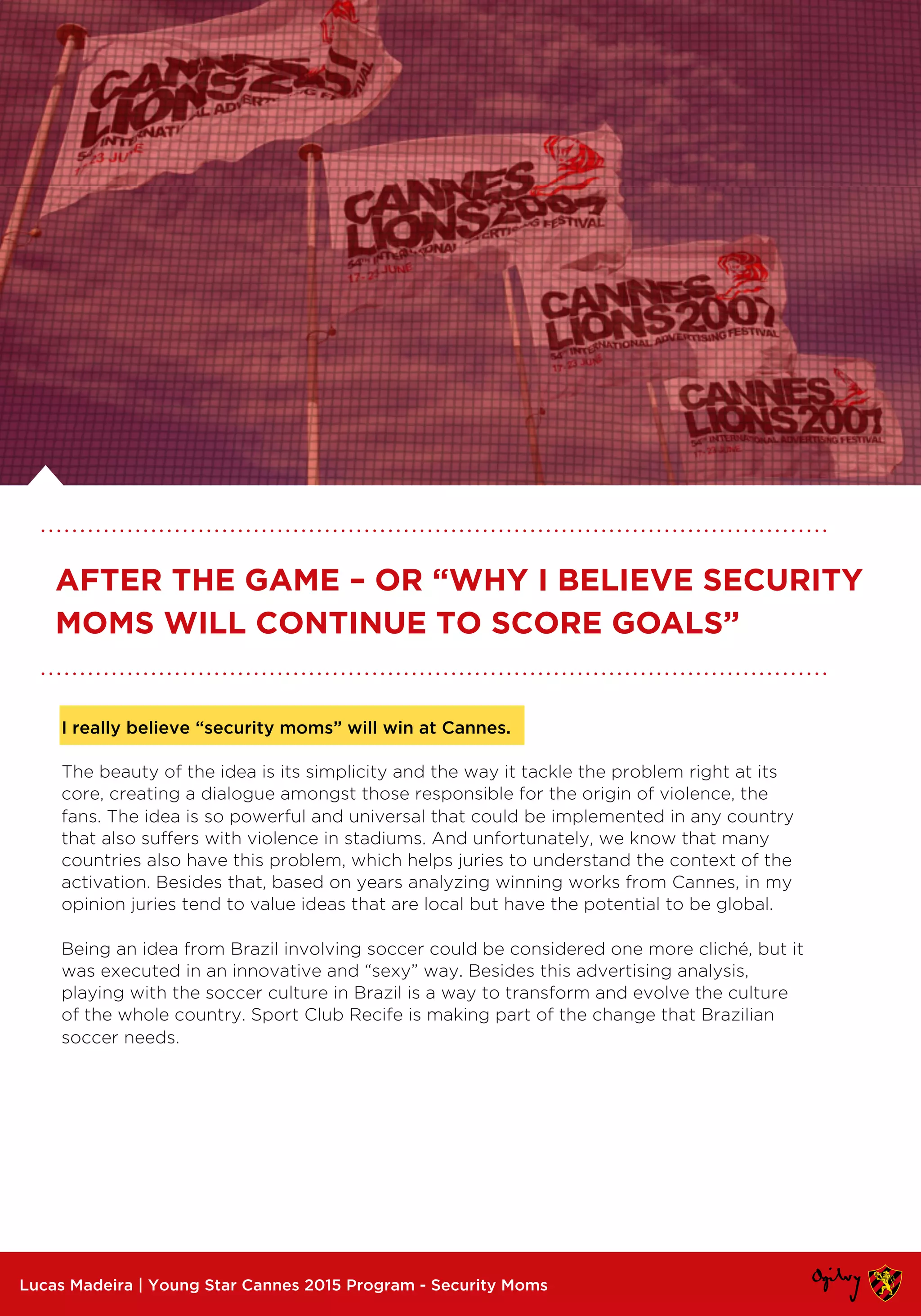 I really believe “security moms” will win at Cannes.
The beauty of the idea is its simplicity and the way it tackle the problem right at its
core, creating a dialogue amongst those responsible for the origin of violence, the
fans. The idea is so powerful and universal that could be implemented in any country
that also suffers with violence in stadiums. And unfortunately, we know that many
countries also have this problem, which helps juries to understand the context of the
activation. Besides that, based on years analyzing winning works from Cannes, in my
opinion juries tend to value ideas that are local but have the potential to be global.
Being an idea from Brazil involving soccer could be considered one more cliché, but it
was executed in an innovative and “sexy” way. Besides this advertising analysis,
playing with the soccer culture in Brazil is a way to transform and evolve the culture
of the whole country. Sport Club Recife is making part of the change that Brazilian
soccer needs.
Lucas Madeira | Young Star Cannes 2015 Program - Security Moms
AFTER THE GAME – OR “WHY I BELIEVE SECURITY
MOMS WILL CONTINUE TO SCORE GOALS”
 