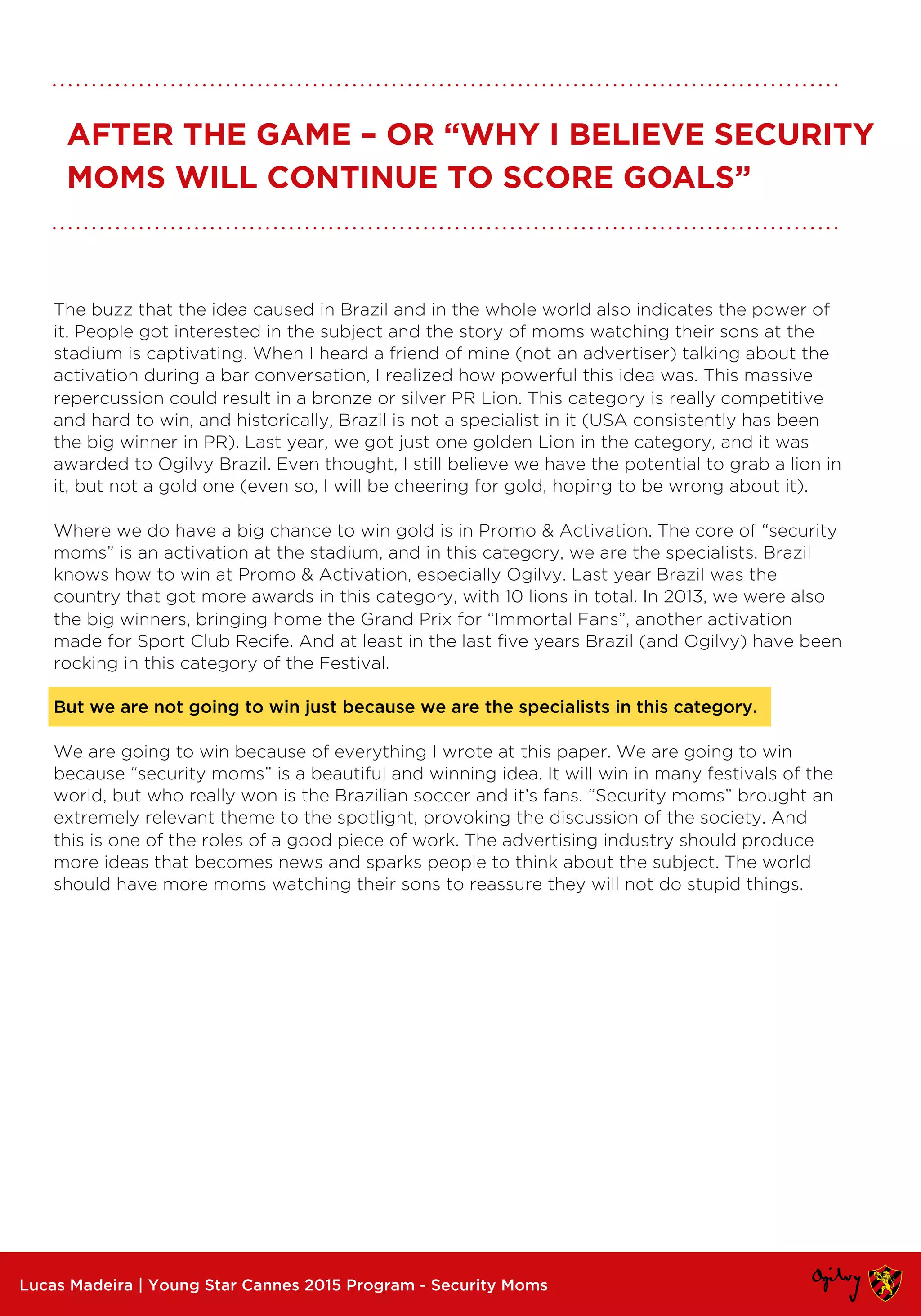 Lucas Madeira | Young Star Cannes 2015 Program - Security Moms
AFTER THE GAME – OR “WHY I BELIEVE SECURITY
MOMS WILL CONTINUE TO SCORE GOALS”
The buzz that the idea caused in Brazil and in the whole world also indicates the power of
it. People got interested in the subject and the story of moms watching their sons at the
stadium is captivating. When I heard a friend of mine (not an advertiser) talking about the
activation during a bar conversation, I realized how powerful this idea was. This massive
repercussion could result in a bronze or silver PR Lion. This category is really competitive
and hard to win, and historically, Brazil is not a specialist in it (USA consistently has been
the big winner in PR). Last year, we got just one golden Lion in the category, and it was
awarded to Ogilvy Brazil. Even thought, I still believe we have the potential to grab a lion in
it, but not a gold one (even so, I will be cheering for gold, hoping to be wrong about it).
Where we do have a big chance to win gold is in Promo & Activation. The core of “security
moms” is an activation at the stadium, and in this category, we are the specialists. Brazil
knows how to win at Promo & Activation, especially Ogilvy. Last year Brazil was the
country that got more awards in this category, with 10 lions in total. In 2013, we were also
the big winners, bringing home the Grand Prix for “Immortal Fans”, another activation
made for Sport Club Recife. And at least in the last five years Brazil (and Ogilvy) have been
rocking in this category of the Festival.
But we are not going to win just because we are the specialists in this category.
We are going to win because of everything I wrote at this paper. We are going to win
because “security moms” is a beautiful and winning idea. It will win in many festivals of the
world, but who really won is the Brazilian soccer and it’s fans. “Security moms” brought an
extremely relevant theme to the spotlight, provoking the discussion of the society. And
this is one of the roles of a good piece of work. The advertising industry should produce
more ideas that becomes news and sparks people to think about the subject. The world
should have more moms watching their sons to reassure they will not do stupid things.
 