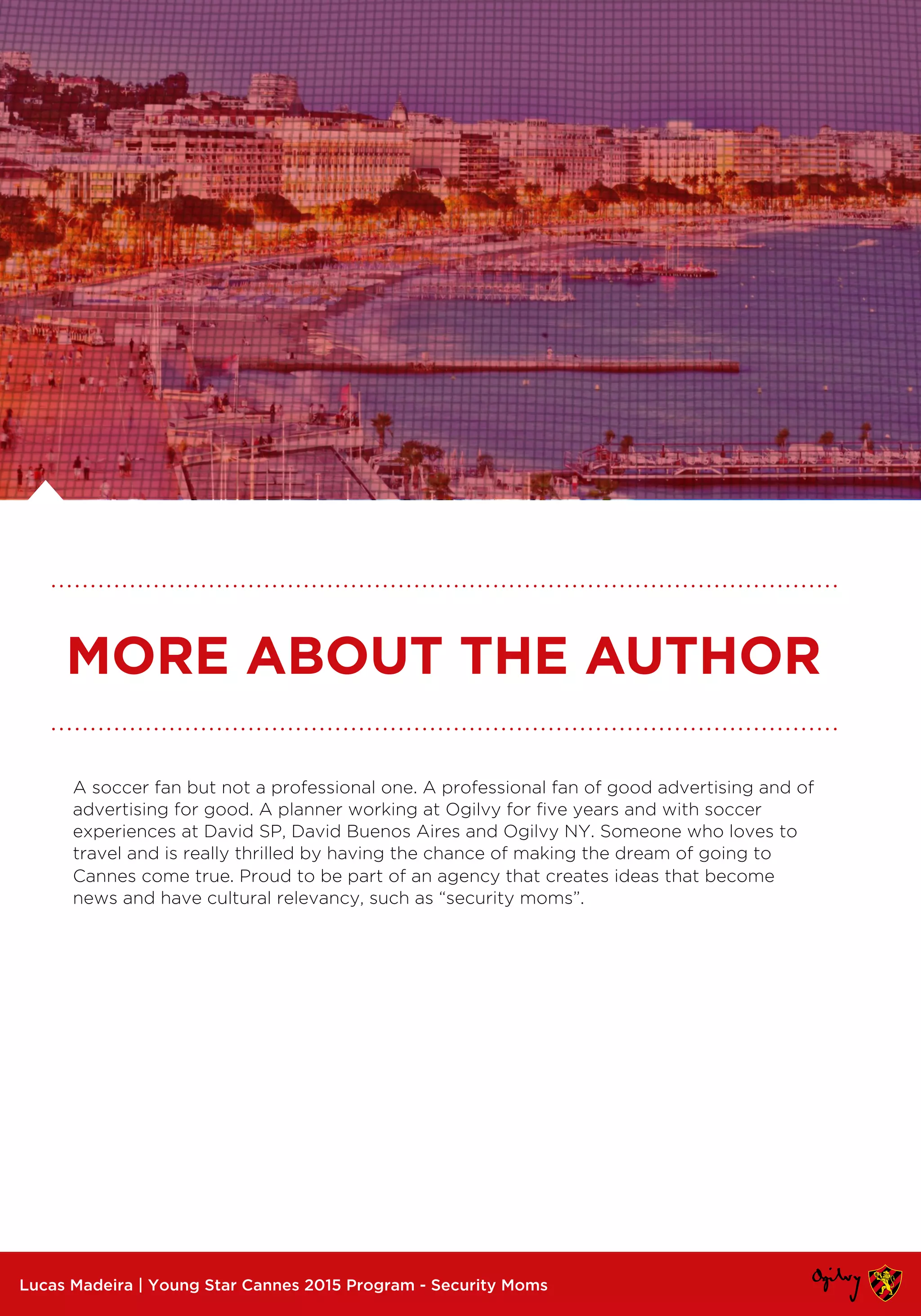 A soccer fan but not a professional one. A professional fan of good advertising and of
advertising for good. A planner working at Ogilvy for five years and with soccer
experiences at David SP, David Buenos Aires and Ogilvy NY. Someone who loves to
travel and is really thrilled by having the chance of making the dream of going to
Cannes come true. Proud to be part of an agency that creates ideas that become
news and have cultural relevancy, such as “security moms”.
Lucas Madeira | Young Star Cannes 2015 Program - Security Moms
MORE ABOUT THE AUTHOR
 