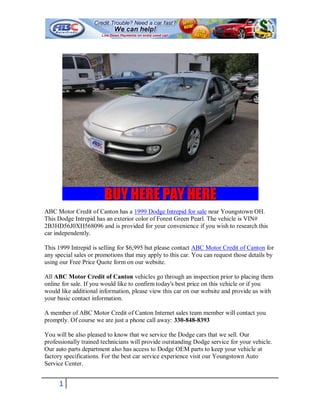 ABC Motor Credit of Canton has a 1999 Dodge Intrepid for sale near Youngstown OH.
This Dodge Intrepid has an exterior color of Forest Green Pearl. The vehicle is VIN#
2B3HD56J0XH568096 and is provided for your convenience if you wish to research this
car independently.

This 1999 Intrepid is selling for $6,995 but please contact ABC Motor Credit of Canton for
any special sales or promotions that may apply to this car. You can request those details by
using our Free Price Quote form on our website.

All ABC Motor Credit of Canton vehicles go through an inspection prior to placing them
online for sale. If you would like to confirm today's best price on this vehicle or if you
would like additional information, please view this car on our website and provide us with
your basic contact information.

A member of ABC Motor Credit of Canton Internet sales team member will contact you
promptly. Of course we are just a phone call away: 330-848-8393

You will be also pleased to know that we service the Dodge cars that we sell. Our
professionally trained technicians will provide outstanding Dodge service for your vehicle.
Our auto parts department also has access to Dodge OEM parts to keep your vehicle at
factory specifications. For the best car service experience visit our Youngstown Auto
Service Center.


     1
 