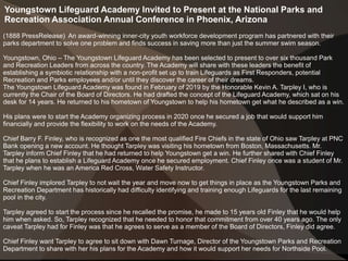 Youngstown Lifeguard Academy Invited to Present at the National Parks and
Recreation Association Annual Conference in Phoenix, Arizona
(1888 PressRelease) An award-winning inner-city youth workforce development program has partnered with their
parks department to solve one problem and finds success in saving more than just the summer swim season.
Youngstown, Ohio – The Youngstown Lifeguard Academy has been selected to present to over six thousand Park
and Recreation Leaders from across the country. The Academy will share with these leaders the benefit of
establishing a symbiotic relationship with a non-profit set up to train Lifeguards as First Responders, potential
Recreation and Parks employees and/or until they discover the career of their dreams.
The Youngstown Lifeguard Academy was found in February of 2019 by the Honorable Kevin A. Tarpley I, who is
currently the Chair of the Board of Directors. He had drafted the concept of the Lifeguard Academy, which sat on his
desk for 14 years. He returned to his hometown of Youngstown to help his hometown get what he described as a win.
His plans were to start the Academy organizing process in 2020 once he secured a job that would support him
financially and provide the flexibility to work on the needs of the Academy.
Chief Barry F. Finley, who is recognized as one the most qualified Fire Chiefs in the state of Ohio saw Tarpley at PNC
Bank opening a new account. He thought Tarpley was visiting his hometown from Boston, Massachusetts. Mr.
Tarpley inform Chief Finley that he had returned to help Youngstown get a win. He further shared with Chief Finley
that he plans to establish a Lifeguard Academy once he secured employment. Chief Finley once was a student of Mr.
Tarpley when he was an America Red Cross, Water Safety Instructor.
Chief Finley implored Tarpley to not wait the year and move now to get things in place as the Youngstown Parks and
Recreation Department has historically had difficulty identifying and training enough Lifeguards for the last remaining
pool in the city.
Tarpley agreed to start the process since he recalled the promise, he made to 15 years old Finley that he would help
him when asked. So, Tarpley recognized that he needed to honor that commitment from over 40 years ago. The only
caveat Tarpley had for Finley was that he agrees to serve as a member of the Board of Directors, Finley did agree.
Chief Finley want Tarpley to agree to sit down with Dawn Turnage, Director of the Youngstown Parks and Recreation
Department to share with her his plans for the Academy and how it would support her needs for Northside Pool.
 