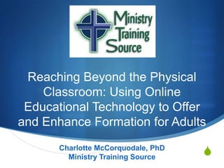Reaching Beyond the Physical
Classroom: Using Online
Educational Technology to Offer
and Enhance Formation for Adults
Charlotte McCorquodale, PhD
Ministry Training Source

S

 