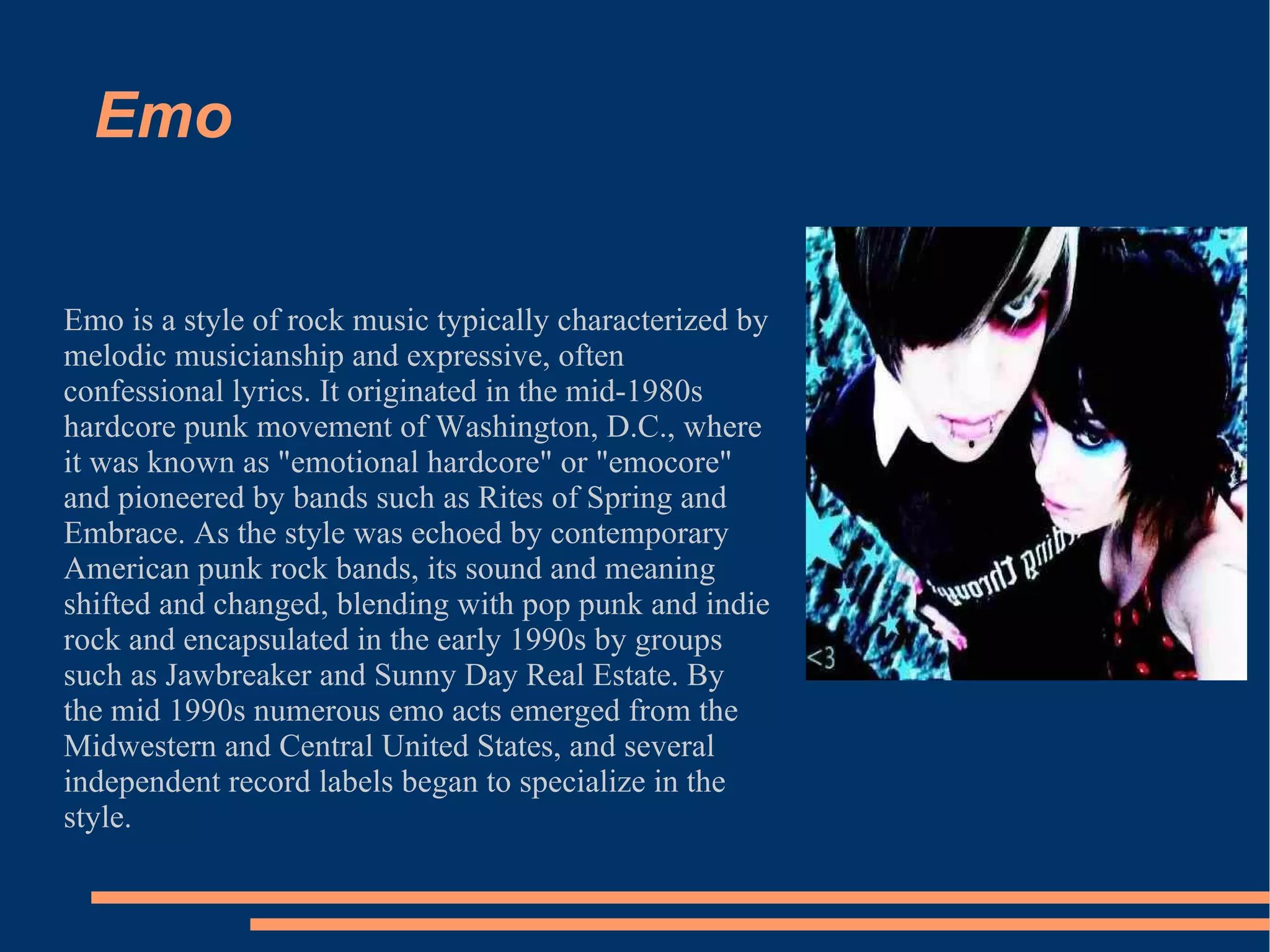 Emo Emo is a style of rock music typically characterized by melodic musicianship and expressive, often confessional lyrics. It originated in the mid-1980s hardcore punk movement of Washington, D.C., where it was known as "emotional hardcore" or "emocore" and pioneered by bands such as Rites of Spring and Embrace. As the style was echoed by contemporary American punk rock bands, its sound and meaning shifted and changed, blending with pop punk and indie rock and encapsulated in the early 1990s by groups such as Jawbreaker and Sunny Day Real Estate. By the mid 1990s numerous emo acts emerged from the Midwestern and Central United States, and several independent record labels began to specialize in the style. 