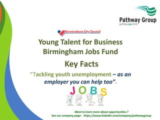 Want to learn more about opportunities ?
See our company page: https://www.linkedin.com/company/pathwaygroup
Young Talent for Business
Birmingham Jobs Fund
Key Facts
“Tackling youth unemployment – as an
employer you can help too”.
 