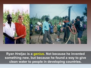 Ryan Hreljac is a genius. Not because he invented
something new, but because he found a way to give
clean water to people in developing countries.
 