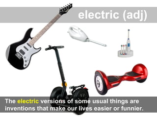 electric (adj)
The electric versions of some usual things are
inventions that make our lives easier or funnier.
 
