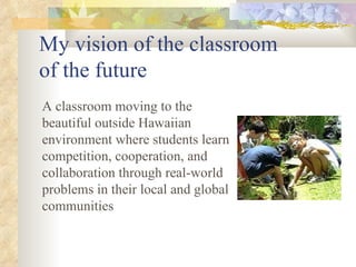 My vision of the classroom  of the future A classroom moving to the beautiful outside Hawaiian environment where students learn competition, cooperation, and collaboration through real-world problems in their local and global communities 