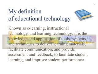 My definition  of educational technology Known as e-learning, instructional technology, and learning technology: it is the knowledge and application of tools, systems, and techniques to deliver learning materials, facilitate communication, and provide assessment and feedback, to facilitate student learning, and improve student performance 