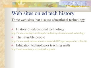 Web sites on ed tech history Three web sites that discuss educational technology History of educational technology http://www.slideshare.net/fvsandoval/history-of-educational-technology The invisible people http://www.usask.ca/education/coursework/802papers/caplan/invisible.html Education technologies teaching math http://americanhistory.si.edu/teachingmath 