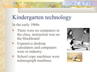 Kindergarten technology There were no computers in the class, instruction was on the blackboard Expensive desktop calculators and computers were in industry School copy machines were mimeograph machines In the early 1960s 
