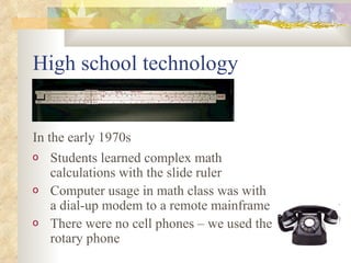 High school technology Students learned complex math calculations with the slide ruler Computer usage in math class was with a dial-up modem to a remote mainframe There were no cell phones – we used the rotary phone In the early 1970s 