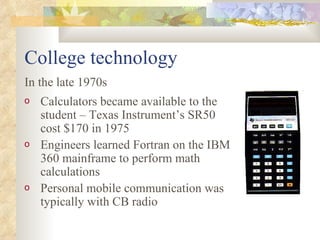 College technology Calculators became available to the student – Texas Instrument’s SR50 cost $170 in 1975 Engineers learned Fortran on the IBM 360 mainframe to perform math calculations Personal mobile communication was typically with CB radio In the late 1970s 