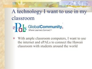 A technology I want to use in my classroom With ample classroom computers, I want to use the internet and ePALs to connect the Hawaii classroom with students around the world 