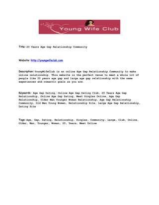 Title: 20 Years Age Gap Relationship Community




Website: http://youngwifeclub.com



Description: YoungWifeClub is an online Age Gap Relationship Community to make
online relationship. This website is the perfect venue to meet a whole lot of
people like 20 years age gap and large age gap relationship with the same
experiences and romantic goals as you are.



Keywords: Age Gap Dating, Online Age Gap Dating Club, 20 Years Age Gap
Relationship, Online Age Gap Dating, Meet Singles Online, Age Gap
Relationship, Older Man Younger Woman Relationship, Age Gap Relationship
Community, Old Men Young Women, Relationship Site, Large Age Gap Relationship,
Dating Site




Tags: Age, Gap, Dating, Relationship, Singles, Community, Large, Club, Online,
Older, Man, Younger, Woman, 20, Years, Meet Online
 
