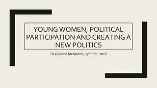 YOUNGWOMEN, POLITICAL
PARTICIPATION AND CREATING A
NEW POLITICS
Dr Grainne McMahon, 17th Feb. 2018
 