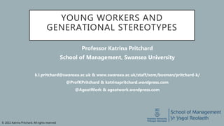 © 2021 Katrina Pritchard. All rights reserved.
YOUNG WORKERS AND
GENERATIONAL STEREOTYPES
Professor Katrina Pritchard
School of Management, Swansea University
k.l.pritchard@swansea.ac.uk & www.swansea.ac.uk/staff/som/busman/pritchard-k/
@ProfKPritchard & katrinapritchard.wordpress.com
@AgeatWork & ageatwork.wordpress.com
 