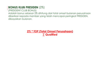 2% * TOP (Total Omset Perusahaan)
∑ Qualified
BONUS KLUB PRESIDEN (2%)
(PRESIDENT CLUB BONUS)
Adalah bonus sebesar 2% dihitung dari total omset bulanan perusahaan
diberikan kepada member yang telah mencapai peringkat PRESIDEN,
dibayarkan bulanan.
 