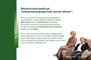 dua orang pakar bisnis yang sudah berpengalaman
puluhan tahun di dunia Network Marketing, Bapak
Khairul Basri dan Ibu Hake Nia Sari mendirikan
perusahaan pemasaran produk kesehatan berbasis
jaringan bernama PT. Usaha Nyata Insan Cemerlang
dengan merek YouNic.
Bisnis cerdas berbasis jaringan yang menggabungkan
antara kesehatan dan bisnis menjadikan YouNic sebagai
usaha masa depan impian setiap insan dalam meraih
cita-cita hidup sehat, sejahtera, dan bahagia sesuai moto
“Health, Wealth, and Happiness”
IBU HAKE NIA SARI BPK. KHAIRUL BASRI
KOMISARIS DIREKTUR
Top
Management
Berawal dari motivasi
“setiap insan punya hak untuk sukses”,
 