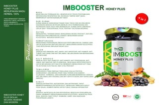 Product
IMBOOSTER
HONEY PLUS
MERUPAKAN MADU
HERBAL 100%
YANG BERKHASIAT SEBAGAI
IMUNITAS TUBUH, ANTIVIRUS
SERTA MEMBANTU
MEMELIHARA KESEHATAN
TUBUH.
IMBOOSTER HONEY PLUS
IMBOOSTER HONEY
PLUS DIOLAH
SECARA HIGIENIS
DAN MODERN
M A D U
MENSTIMULASI PERBAIKAN SEL, MEMPERCEPAT PROSS PENYEMBUHAN,
MERANGSANG REGENERASI SEL SEHINGGA TAMPAK AWET MUDA,
MEMPERKUAT SISTEM KEKEBALAN TUBUH
S A R I K U R M A
KURMA MEMILIKI KANDUNGAN TANNIN YANG TINGGI DAN SECARA MEDIS
DIGUNAKAN SEBAGAI DETERJEN (MEMILIKI DAYA PEMBERSIHAN) DAN
ASTRINGENT PADA USUS YANG BERMASALAH. KURMA DAPAT DIBERIKAN
UNTUK SAKIT TENGGOROKAN, PILEK, PENYAKIT SELESEMA BRONKIAL
Z A I T U N
MENGONTROL TEKANAN DARAH, MENGURANGI RESIKO PENYAKIT JANTUNG,
MENCEGAH PERTUMBUHAN SEL KANKER, MENGURANGI KADAR
KOLESTEROL, MENJAGA KADAR GULA
H A B B A T U S A U D A
MENGURANGI PERADANGAN, MENCEGAH PERTUMBUHAN SEL KANKER, BAIK
UNTUK KESEHATAN JANTUNG DAN HATI, MENGURANGI KADAR KOLESTEROL
YANG BERLEBIHAN, MENJAGA KADAR GULA
K E L O R
SEBAGAI ANTI MIKROBA, ANTI JAMUR, ANTI HIPERTENSI, ANTI KANKER, ANTI
TUMOR, ANTI DIARE DAN ANTI INFLAMASI, MELANCARKAN DAN MERANGSANG
METABOLISME
K U L I T M A N G G I S
MEMILIKI SIFAT ANTI DIABETES, ANTI KANKER, ANTI PERADANGAN, ANTI
JAMUR, ANTI BAKTERI, ANTI PLASMODIAL, BERFUNGSI HEPATOPROTEKTIF
UNTUK MELINDUNGI HATI DAN ATAU MEMBANTU MEMULIHKAN HATI YANG
TELAH RUSAK OLEH RACUN, OBAT ATAU PENYAKIT
T E M U L A W A K
KANDUNGAN UTAMA RIMPANG TEMULAWAK ADALAH PROTEIN,
KARBOHIDRAT, DAN MINYAK ATSIRI YANG TERDIRI ATAS KAMFER,
GLUKOSIDA, TURMEROL, DAN KURKUMIN. KURKUMIN BERMANFAAT SEBAGAI
ANTI INFLAMASI (ANTI RADANG) DAN ANTI HEPOTOTOKSIK (ANTI KERACUNAN
EMPEDU)
K U N Y I T
SEBAGIA ANTIBAKTERI, ANTIOKSIDAN, DAN ANTIRADANG, DAPAT
MEMPERTAHANKAN ELASTISITAS KULIT, MENCEGAH TIMBULNYA KERUT
PADA WAJAH, SUMBER ENERGI UNTUK TUBUH, SEBAGAI ANTIBAKTERI
J A H E
BERSIFAT ANTIKOAGULAN DAN ANTIOKSIDAN, MENCEGAH PENGUMPALAN
DARAH, MEMBANTU MENURUNKAN KADAR KOLESTEROL, MENGATASI RASA
MUAL, MUNTAH, SAKIT PERUT, KEMBUNG, DIARE, DAN GANGGUAN
PENCERNAAN LAINNYA
 