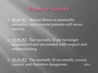 Popular BeliefsMyth #1:  Mental illness is essentially incurable; most mental patients will never recover.Myth #2:  The mentally ill are no longer stigmatized and are treated with respect and understanding.Myth #3:  The mentally ill are mostly crazed, violent, and therefore dangerous.		(MY)