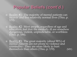 Popular Beliefs (cont’d.)Reality #1:  The majority of mental patients can recover and live relatively normal lives (Thio, p. 170).Reality #2:  Most people, regardless of age and education, feel that the mentally ill are somehow dangerous, violent, unpredictable, or worthless (Thio, p. 184).Reality #3:  The great majority (about 90%) of mental patients are not prone to violence and criminality.  They are more likely to hurt themselves than others (Thio, p. 170).		 (MY)