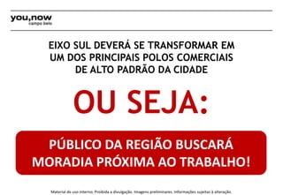 EIXO SUL DEVERÁ SE TRANSFORMAR EM 
UM DOS PRINCIPAIS POLOS COMERCIAIS 
DE ALTO PADRÃO DA CIDADE 
OU SEJA: 
PÚBLICO DA REGIÃO BUSCARÁ 
MORADIA PRÓXIMA AO TRABALHO! 
Material de uso interno; Proibida a divulgação. Imagens preliminares. Informações sujeitas à alteração. 
 