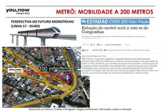 METRÔ: MOBILIDADE A 200 METROS 
PERSPECTIVA DO FUTURO MONOTRILHO 
(LINHA 17 - OURO) 
200 m ESTAÇÃO 
CONGONHAS 
Material de uso interno; Proibida a divulgação. Imagens preliminares. Informações sujeitas à alteração. 
 