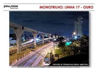 MONOTRILHO: LINHA 17 - OURO 
PREVISÃO DE TÉRMINO DAS OBRAS: ABRIL/2015 
Material de uso interno; Proibida a divulgação. Imagens preliminares. Informações sujeitas à alteração. 
 