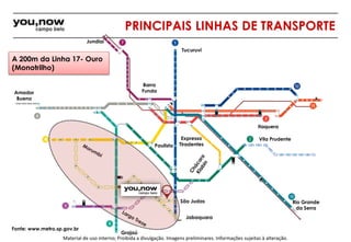 PRINCIPAIS LINHAS DE TRANSPORTE 
Fonte: www.metro.sp.gov.br 
Tucuruvi 
Jabaquara 
Itaquera 
Barra 
Funda 
Material de uso interno; Proibida a divulgação. Imagens preliminares. Informações sujeitas à alteração. 
Rio Grande 
da Serra 
Jundiaí 
Amador 
Bueno 
Grajaú 
Expresso 
Tiradentes 
Vila Prudente 
São Judas 
Paulista 
A 200m da Linha 17- Ouro 
(Monotrilho) 
 