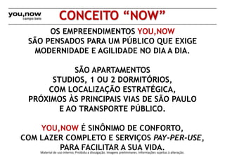 CONCEITO “NOW” 
OS EMPREENDIMENTOS YOU,NOW 
SÃO PENSADOS PARA UM PÚBLICO QUE EXIGE 
MODERNIDADE E AGILIDADE NO DIA A DIA. 
SÃO APARTAMENTOS 
STUDIOS, 1 OU 2 DORMITÓRIOS, 
COM LOCALIZAÇÃO ESTRATÉGICA, 
PRÓXIMOS ÀS PRINCIPAIS VIAS DE SÃO PAULO 
E AO TRANSPORTE PÚBLICO. 
YOU,NOW É SINÔNIMO DE CONFORTO, 
COM LAZER COMPLETO E SERVIÇOS PAY-PER-USE, 
PARA FACILITAR A SUA VIDA. 
Material de uso interno; Proibida a divulgação. Imagens preliminares. Informações sujeitas à alteração. 
 