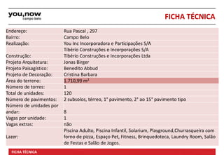 Endereço: Rua Pascal , 297 
Bairro: Campo Belo 
Realização: You Inc Incorporadora e Participações S/A 
Tibério Construções e Incorporações S/A 
FICHA TÉCNICA 
Construção: Tibério Construções e Incorporações Ltda 
Projeto Arquitetura: Jonas Birger 
Projeto Paisagístico: Benedito Abbud 
Projeto de Decoração: Cristina Barbara 
Área do terreno: 1.710,99 m² 
Número de torres: 1 
Total de unidades: 120 
Número de pavimentos: 2 subsolos, térreo, 1° pavimento, 2° ao 15° pavimento tipo 
Número de unidades por 
andar: 8 
Vagas por unidade: 1 
Vagas extras: não 
Lazer: 
Piscina Adulto, Piscina Infantil, Solarium, Playground,Churrasqueira com 
forno de pizza, Espaço Pet, Fitness, Brinquedoteca, Laundry Room, Salão 
de Festas e Salão de Jogos. 
Material de uso interno; Proibida a divulgação. Imagens preliminares. FICHA TÉCNICA Informações sujeitas à alteração. 
 