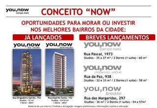 CONCEITO “NOW” 
OPORTUNIDADES PARA MORAR OU INVESTIR 
NOS MELHORES BAIRROS DA CIDADE: 
JÁ LANÇADOS BREVES LANÇAMENTOS 
Rua Pascal, 1973 
Studios – 35 a 37 m² / 2 Dorms (1 suíte) – 60 m² 
Rua Espírito Santo, 152 
Studios – 33/34 m² 
1 Dorm - 40m² 
Rua da Paz, 938 
Studios – 32 e 33 m² / 2 Dorms (1 suíte) – 58 m² 
Rua das Margaridas, 297 
Studios – 36 m² / 2 Dorms (1 suíte) - 54 a 57m² 
Rua Brigadeiro Galvão, 752 
Studios – 37 m² 
1 Dorm - 40m² 
Material de uso interno; Proibida a divulgação. Imagens preliminares. Informações sujeitas à alteração. 
 