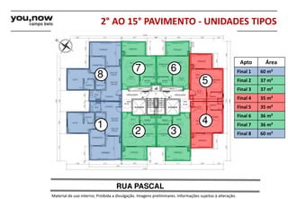 2° AO 15° PAVIMENTO - UNIDADES TIPOS 
8 
1 
7 6 
2 3 
5 
4 
RUA PASCAL 
Material de uso interno; Proibida a divulgação. Imagens preliminares. Informações sujeitas à alteração. 
Apto Área 
Final 1 60 m² 
Final 2 37 m² 
Final 3 37 m² 
Final 4 35 m² 
Final 5 35 m² 
Final 6 36 m² 
Final 7 36 m² 
Final 8 60 m² 
 