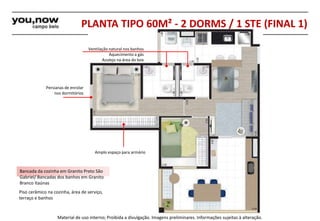 PLANTA TIPO 60M² - 2 DORMS / 1 STE (FINAL 1) 
Ventilação natural nos banhos 
Azulejo na área do box 
Amplo espaço para armário 
Persianas de enrolar 
nos dormitórios 
Bancada da cozinha em Granito Preto São 
Gabriel/ Bancadas dos banhos em Granito 
Branco Itaúnas 
Piso cerâmico na cozinha, área de serviço, 
terraço e banhos 
Aquecimento a gás 
Material de uso interno; Proibida a divulgação. Imagens preliminares. Informações sujeitas à alteração. 
 