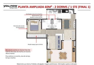 PLANTA AMPLIADA 60M² - 2 DORMS / 1 STE (FINAL 1) 
Ventilação natural nos banhos 
Azulejo na área do box 
Amplo espaço para armário 
Persianas de enrolar 
nos dormitórios 
Bancada da cozinha em Granito Preto São 
Gabriel/ Bancadas dos banhos em Granito 
Branco Itaúnas 
Piso cerâmico na cozinha, área de serviço, 
terraço e banhos 
Aquecimento a gás 
Material de uso interno; Proibida a divulgação. Imagens preliminares. Informações sujeitas à alteração. 
 