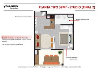 PLANTA TIPO 37M² - STUDIO (FINAL 2) 
Previsão para cooktop elétrico 
Bancada da cozinha em Granito Preto São 
Gabriel/ Bancada do banho em Granito Branco 
Itaúnas 
Piso cerâmico nos terraço e banho 
Azulejo na área do box 
Persianas de enrolar 
no dormitório 
Material de uso interno; Proibida a divulgação. Imagens preliminares. Informações sujeitas à alteração. 
 