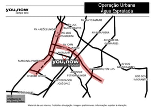 AV NAÇÕES UNIDAS 
MARGINAL PINHEIROS 
R VERBO DIVINO 
AV JOÃO DIAS 
AV DOS 
AV SANTO AMARO 
BANDEIRANTES 
AV ENG LUIS 
CARLOS BERRINI 
AV JORN 
ROBERTO MARINHO 
AV MORUMBI 
AV VEREADOR 
JOSÉ DINIZ 
AV IBIRAPUERA 
AV MOREIRA 
GUIMARÃES 
AV WASHINGTON LUIS 
Material de uso interno; Proibida a divulgação. Imagens preliminares. Informações sujeitas à alteração. 
ROD DOS 
IMIGRANTES 
AV DOS 
BANDEIRANTES 
AV ROQUE 
PETRONI JUNIOR 
Ampliação da 
Av. Chucri Zaidan. 
Operação Urbana 
Água Espraiada 
 