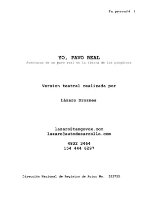 Yo, pavo real 4 1
YO, PAVO REAL
Aventuras de un pavo real en la tierra de los pingüinos
Version teatral realizada por
Lázaro Droznes
lazaro@tangovox.com
lazaro@autodesarrollo.com
4832 3464
154 444 6297
Dirección Nacional de Registro de Autor No. 525755
 