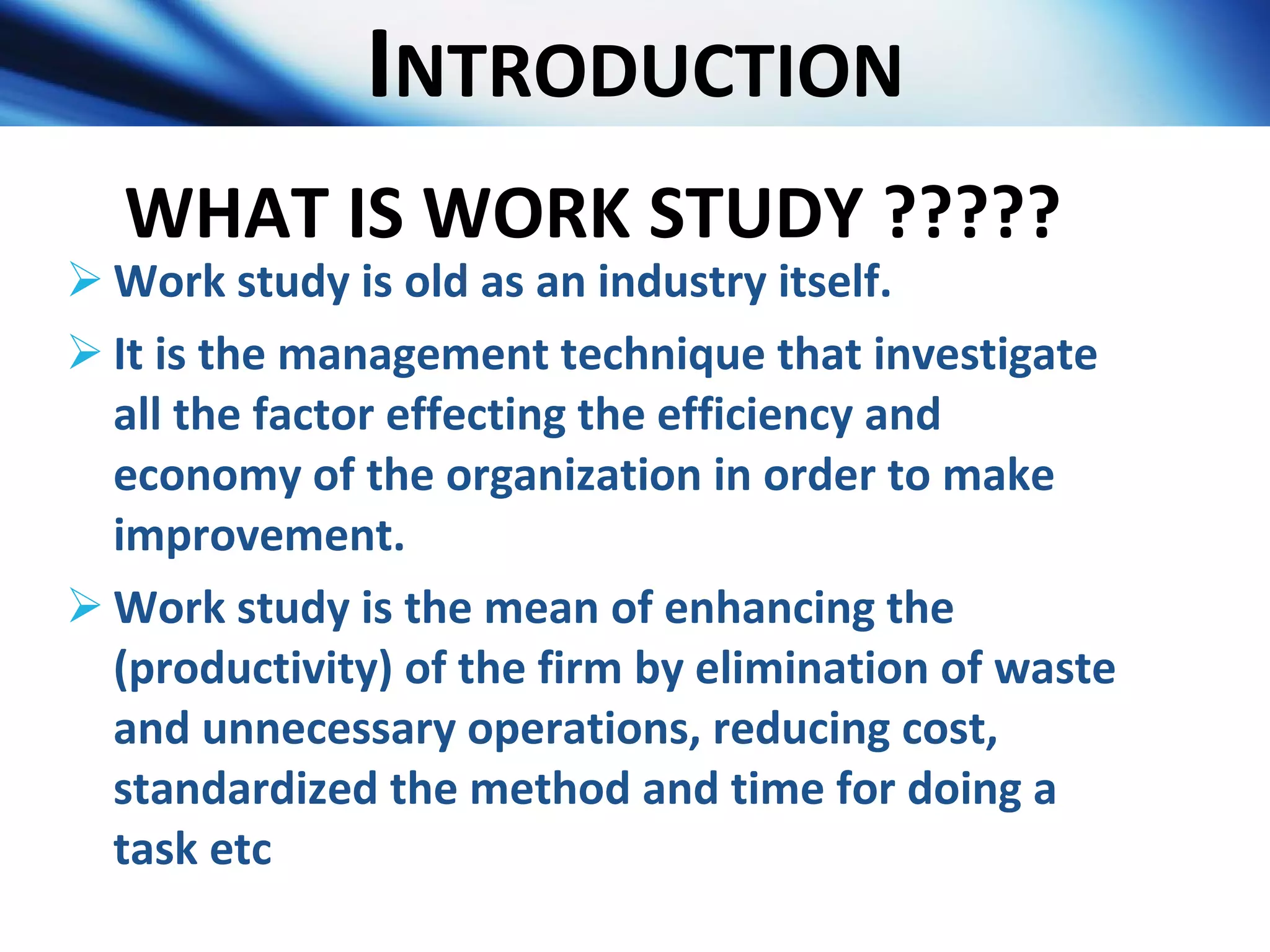 I NTRODUCTION Work study is old as an industry itself. It is the management technique that investigate all the factor effecting the efficiency and economy of the organization in order to make improvement. Work study is the mean of enhancing the (productivity) of the firm by elimination of waste and unnecessary operations, reducing cost, standardized the method and time for doing a task etc  WHAT IS WORK STUDY ????? 