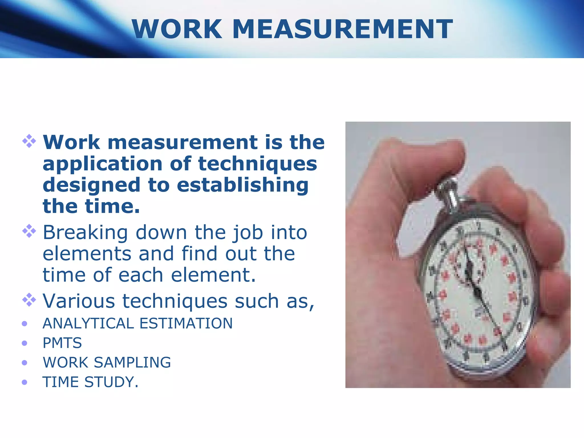 WORK MEASUREMENT Work measurement is the application of techniques designed to establishing the time.   Breaking down the job into elements and find out the time of each element. Various techniques such as, ANALYTICAL ESTIMATION PMTS WORK SAMPLING TIME STUDY. 