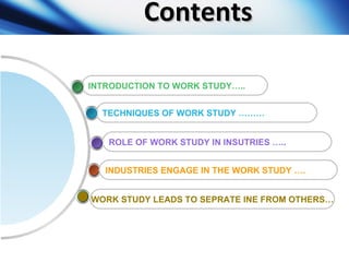Contents ROLE OF WORK STUDY IN INSUTRIES ….. TECHNIQUES OF WORK STUDY ……… INTRODUCTION TO WORK STUDY…..  WORK STUDY LEADS ...