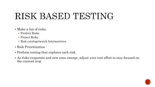  Make a list of risks.
 Product Risks
 Project Risks
 Risk catalogs/watch lists/matrices
 Risk Prioritization
 Perform testing that explores each risk.
 As risks evaporate and new ones emerge, adjust your test effort to stay focused on
the current crop
 