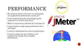  We all know Jmeter, but have we understood
our applications performance needs yet?
 Is the application built around high speed
response or it will be done later?
 What is concurrency and how do I calculate it?
 I want to know single page performance for a
web-page?
 I want to understand my servers performance
 I want to make sure my website is not
penalized by Google for its shabby
performance
 