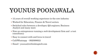  12 years of overall working experience in the core industry
 Worked for Education, Finance & Travel sectors
 Switched roles between a developer, QA engineer, Business
Analyst and many more
 Now an entrepreneur running a web development firm and a test
consultancy
 Easy to connect with and loves to travel
 Call/Whatsapp - 9920996021
 Email : younus@rethinkingweb.com
 