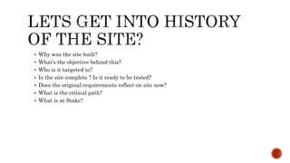  Why was the site built?
 What’s the objective behind this?
 Who is it targeted to?
 Is the site complete ? Is it ready to be tested?
 Does the original requirements reflect on site now?
 What is the critical path?
 What is at Stake?
 