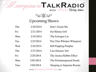 Upcoming Shows
Thu

2/20/2014

Don’t Touch Me

Fri

2/21/2014

Fat Skinny Girl

Mon

2/24/2014

The Estrogen Lie

Tue

2/25/2014

The Chin Whisker Whisperer

Wed

2/26/2014

Still Popping Pimples

Thu

2/27/2014

Lies Doctors Tell

Fri

2/28/2014

The Jessica Rabbit Effect

Mon

3/03/2014

The Perimenopausal Drunk

Tues

3/04/2014

Sleeping in Separate Rooms

 