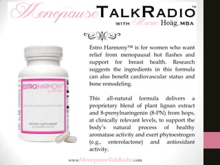 Estro Harmony™ is for women who want
relief from menopausal hot ﬂashes and
support for breast health. Research
suggests the ingredients in this formula
can also beneﬁt cardiovascular status and
bone remodeling.
This all-natural formula delivers a
proprietary blend of plant lignan extract
and 8-prenylnaringenin (8-PN) from hops,
at clinically relevant levels, to support the
body’s natural process of healthy
aromatase activity and exert phytoestrogen
(e.g., enterolactone) and antioxidant
activity.

 