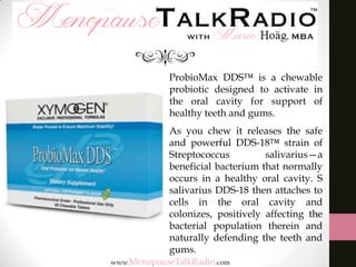 ProbioMax DDS™ is a chewable
probiotic designed to activate in
the oral cavity for support of
healthy teeth and gums.
As you chew it releases the safe
and powerful DDS-18™ strain of
Streptococcus
salivarius—a
beneficial bacterium that normally
occurs in a healthy oral cavity. S
salivarius DDS-18 then attaches to
cells in the oral cavity and
colonizes, positively affecting the
bacterial population therein and
naturally defending the teeth and
gums.

 